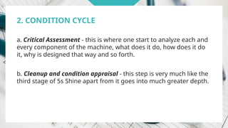 2. CONDITION CYCLE
a. Critical Assessment - this is where one start to analyze each and
every component of the machine, what does it do, how does it do
it, why is designed that way and so forth.
b. Cleanup and condition appraisal - this step is very much like the
third stage of 5s Shine apart from it goes into much greater depth.
 