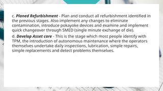 c. Planed Refurbishment - Plan and conduct all refurbishment identified in
the previous stages. Also implement any changes to eliminate
contamination, introduce pokayoke devices and examine and implement
quick changeover through SMED (single minute exchange of die).
d. Develop Asset care - This is the stage which most people identify with
TPM, the introduction of autonomous maintenance where the operators
themselves undertake daily inspections, lubrication, simple repairs,
simple replacements and detect problems themselves.
 