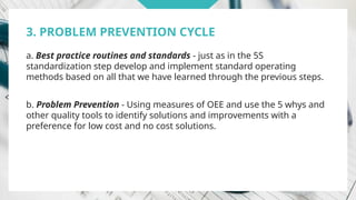 3. PROBLEM PREVENTION CYCLE
a. Best practice routines and standards - just as in the 5S
standardization step develop and implement standard operating
methods based on all that we have learned through the previous steps.
b. Problem Prevention - Using measures of OEE and use the 5 whys and
other quality tools to identify solutions and improvements with a
preference for low cost and no cost solutions.
 