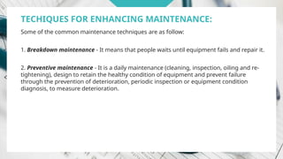 TECHIQUES FOR ENHANCING MAINTENANCE:
Some of the common maintenance techniques are as follow:
1. Breakdown maintenance - It means that people waits until equipment fails and repair it.
2. Preventive maintenance - It is a daily maintenance (cleaning, inspection, oiling and re-
tightening), design to retain the healthy condition of equipment and prevent failure
through the prevention of deterioration, periodic inspection or equipment condition
diagnosis, to measure deterioration.
 