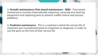3. Periodic maintenance (Time based maintenance - TBM) - Time based
maintenance consists of periodically inspecting, servicing and cleaning
equipment and replacing parts to prevent sudden failure and process
problems.
4. Predictive maintenance - This is a method in which the service life of
important part is predicted based on inspection or diagnosis, in order to
use the parts to the limit of their service life.
 