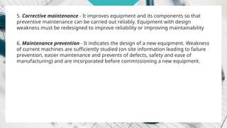 5. Corrective maintenance - It improves equipment and its components so that
preventive maintenance can be carried out reliably. Equipment with design
weakness must be redesigned to improve reliability or improving maintainability
6. Maintenance prevention - It indicates the design of a new equipment. Weakness
of current machines are sufficiently studied (on site information leading to failure
prevention, easier maintenance and prevents of defects, safety and ease of
manufacturing) and are incorporated before commissioning a new equipment.
 