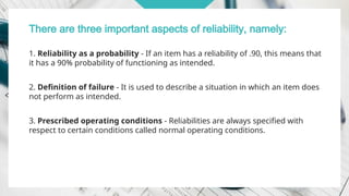 There are three important aspects of reliability, namely:
1. Reliability as a probability - If an item has a reliability of .90, this means that
it has a 90% probability of functioning as intended.
2. Definition of failure - It is used to describe a situation in which an item does
not perform as intended.
3. Prescribed operating conditions - Reliabilities are always specified with
respect to certain conditions called normal operating conditions.
 