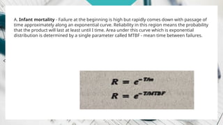 A. Infant mortality - Failure at the beginning is high but rapidly comes down with passage of
time approximately along an exponential curve. Reliability in this region means the probability
that the product will last at least until I time. Area under this curve which is exponential
distribution is determined by a single parameter called MTBF - mean time between failures.
 
