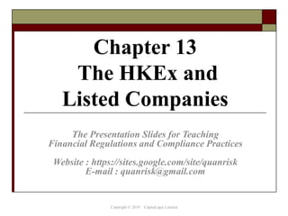Chapter 13
The HKEx and
Listed Companies
The Presentation Slides for Teaching
Financial Regulations and Compliance Practices
Website : https://sites.google.com/site/quanrisk
E-mail : quanrisk@gmail.com
Copyright © 2019 CapitaLogic Limited
 