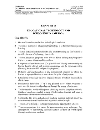CHAPTER 13–                                                                  Copyright © 2005
 EDUCATIONAL TECHNOLOGY AND SCHOOLING IN AMERICA                              William Kritsonis
 PAGE 60                                                          All Rights Reserved / Forever
 This book is protected under the Copyright Act of 1976.                      Uncited Sources,
 Violators will be prosecuted.                             Courtesy, National FORUM Journals




                                        CHAPTER 13
                   EDUCATIONAL TECHNOLOGY AND
                      SCHOOLING IN AMERICA
 KEY POINTS

 1. Our world continues to be in a technological revolution.
 2. The major purpose of educational technology is to facilitate teaching and
    learning.
 3. Teacher and administrator attitudes and limited training are still barriers to
    the effective use of technology in schools
 4. Teacher education programs must provide better training for prospective
    teachers in using educational technology
 5. Computer Assisted Instruction (CAI) is delivered directly to learners by al-
    lowing them to interact with lessons programmed into the computer system
    (formerly known as drill and practice programs).
 6. Distance Learning/Education is any instructional situation in which the
    learner is separated in time or space from the point of origination.
 7. Educational technology involves televised lessons broadcast on education-
    al television.
 8. Instructional Television (ITV) is any planned use of video programs to
    meet specific instructional goals regardless of the source of programs.
 9. The internet is a world-wide system of linking smaller computer networks
    together, based on a packet system of information transfer and using a
    common set of communication standards.
10. Multimedia kits are a collection of teaching-learning materials involving
    more than one type of medium and organized around a topic.
11. Technology is the use of technical materials and equipment in schools.
12. Telecommunications is a means for communicating over a distance. Any
    arrangement for transmitting voice and data in the form of coded signals
    through an electronic medium.
 
