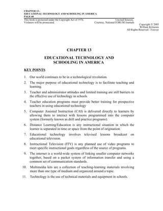 CHAPTER 13–
EDUCATIONAL TECHNOLOGY AND SCHOOLING IN AMERICA
PAGE 60
This book is protected under the Copyright Act of 1976. Uncited Sources,
Violators will be prosecuted. Courtesy, National FORUM Journals
CHAPTER 13
EDUCATIONAL TECHNOLOGY AND
SCHOOLING IN AMERICA
KEY POINTS
1. Our world continues to be in a technological revolution.
2. The major purpose of educational technology is to facilitate teaching and
learning.
3. Teacher and administrator attitudes and limited training are still barriers to
the effective use of technology in schools
4. Teacher education programs must provide better training for prospective
teachers in using educational technology
5. Computer Assisted Instruction (CAI) is delivered directly to learners by
allowing them to interact with lessons programmed into the computer
system (formerly known as drill and practice programs).
6. Distance Learning/Education is any instructional situation in which the
learner is separated in time or space from the point of origination.
7. Educational technology involves televised lessons broadcast on
educational television.
8. Instructional Television (ITV) is any planned use of video programs to
meet specific instructional goals regardless of the source of programs.
9. The internet is a world-wide system of linking smaller computer networks
together, based on a packet system of information transfer and using a
common set of communication standards.
10. Multimedia kits are a collection of teaching-learning materials involving
more than one type of medium and organized around a topic.
11. Technology is the use of technical materials and equipment in schools.
Copyright © 2005
William Kritsonis
All Rights Reserved / Forever
 