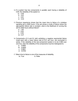 10
14. If a system has two components in parallel, each having a reliability of
0.90, the reliability of the system is:
√a. 0.99
b. 0.91
c. 0.81
d. 0.45
15. Previous experience shows that the mean time to failure of a wireless
signaling set is 2000 hours. If the set shows a mode of failure where the
age-specific failure rate is constant, what is the likelihood of running the
set for 2000 hours without failure?
a. 1.00
b. 0.63
c. 0.50
√d. 0.37
16. Components of A and B, both exhibiting a negative exponential failure
mode each with a mean failure rate of 0.01 per hour, are connected in
series. If the reliability of this two-component system is to be 0.990 over
one hour, then the reliability of the components must be redesigned to:
a. 0.9990
√b. 0.9950
c. 0.9801
d. 0.9750
17. Mean time to failure is one of the measures of reliability.
√a. True b. False
 