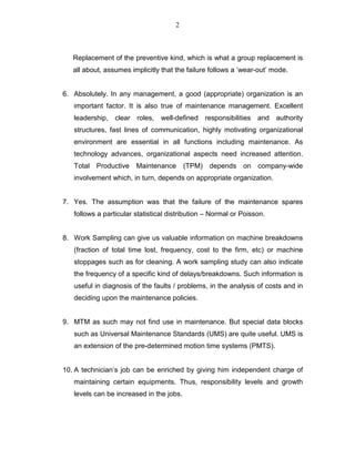 2
Replacement of the preventive kind, which is what a group replacement is
all about, assumes implicitly that the failure follows a ‘wear-out’ mode.
6. Absolutely. In any management, a good (appropriate) organization is an
important factor. It is also true of maintenance management. Excellent
leadership, clear roles, well-defined responsibilities and authority
structures, fast lines of communication, highly motivating organizational
environment are essential in all functions including maintenance. As
technology advances, organizational aspects need increased attention.
Total Productive Maintenance (TPM) depends on company-wide
involvement which, in turn, depends on appropriate organization.
7. Yes. The assumption was that the failure of the maintenance spares
follows a particular statistical distribution – Normal or Poisson.
8. Work Sampling can give us valuable information on machine breakdowns
(fraction of total time lost, frequency, cost to the firm, etc) or machine
stoppages such as for cleaning. A work sampling study can also indicate
the frequency of a specific kind of delays/breakdowns. Such information is
useful in diagnosis of the faults / problems, in the analysis of costs and in
deciding upon the maintenance policies.
9. MTM as such may not find use in maintenance. But special data blocks
such as Universal Maintenance Standards (UMS) are quite useful. UMS is
an extension of the pre-determined motion time systems (PMTS).
10. A technician’s job can be enriched by giving him independent charge of
maintaining certain equipments. Thus, responsibility levels and growth
levels can be increased in the jobs.
 