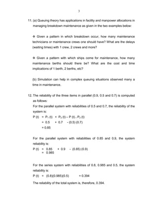 3
11. (a) Queuing theory has applications in facility and manpower allocations in
managing breakdown maintenance as given in the two examples below:
Given a pattern in which breakdown occur, how many maintenance
technicians or maintenance crews one should have? What are the delays
(waiting times) with 1 crew, 2 crews and more?
Given a pattern with which ships come for maintenance, how many
maintenance berths should there be? What are the cost and time
implications of 1 berth, 2 berths, etc?
(b) Simulation can help in complex queuing situations observed many a
time in maintenance.
12. The reliability of the three items in parallel (0.9, 0.5 and 0.7) is computed
as follows:
For the parallel system with reliabilities of 0.5 and 0.7, the reliability of the
system is:
P (t) = P1 (t) + P2 (t) – P (t) . P2 (t)
= 0.5 + 0.7 - (0.5) (0.7)
= 0.85
For the parallel system with reliabilities of 0.85 and 0.9, the system
reliability is:
P (t) = 0.85 + 0.9 - (0.85) (0.9)
= 0.985
For the series system with reliabilities of 0.8, 0.985 and 0.5, the system
reliability is:
P (t) = (0.8)(0.985)(0.5) = 0.394
The reliability of the total system is, therefore, 0.394.
 