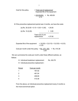 7
Cost for this policy = Total cost of replacement
Expected life of the equipment
= (22.50)(50) = Rs. 409.09
2.75
If the preventive replacement period was 4 months, we have the costs:
(a) Rs. 30 (0.05 + 0.15 + 0.30 + 0.30) = 24.00
(b) Rs. 15 (0.20) = 3.00
---------------------------------------
Total cost of unit
replacement = 27.00
---------------------------------------
Expected life of the equipment = 1(0.05) + 2 (0.15) + 3 (0.30) + 4 (0.5)
= 3.25
Cost per month under this policy = Rs. (27) (50) = Rs. 415.38
3.25
We can summarize the costs per month under these different policies, as
follows:
Individual breakdown replacement: Rs. 434.78
Individual preventive replacement :
Period Cost per month
1 787.50
2 461.54
3 409.09
4 415.38
From the above, an Individual preventive replacement every 3 months is
the most economical option.
 