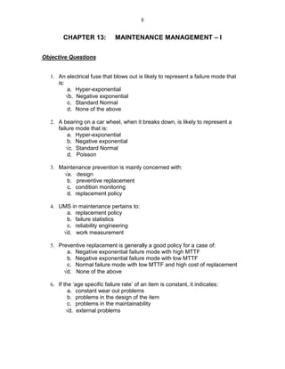 8
CHAPTER 13: MAINTENANCE MANAGEMENT – I
Objective Questions
1. An electrical fuse that blows out is likely to represent a failure mode that
is:
a. Hyper-exponential
√b. Negative exponential
c. Standard Normal
d. None of the above
2. A bearing on a car wheel, when it breaks down, is likely to represent a
failure mode that is:
a. Hyper-exponential
b. Negative exponential
√c. Standard Normal
d. Poisson
3. Maintenance prevention is mainly concerned with:
√a. design
b. preventive replacement
c. condition monitoring
d. replacement policy
4. UMS in maintenance pertains to:
a. replacement policy
b. failure statistics
c. reliability engineering
√d. work measurement
5. Preventive replacement is generally a good policy for a case of:
a. Negative exponential failure mode with high MTTF
b. Negative exponential failure mode with low MTTF
c. Normal failure mode with low MTTF and high cost of replacement
√d. None of the above
6. If the ‘age specific failure rate’ of an item is constant, it indicates:
a. constant wear out problems
b. problems in the design of the item
c. problems in the maintainability
√d. external problems
 