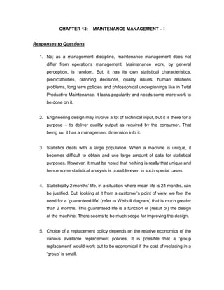 CHAPTER 13: MAINTENANCE MANAGEMENT – I
Responses to Questions
1. No; as a management discipline, maintenance management does not
differ from operations management. Maintenance work, by general
perception, is random. But, it has its own statistical characteristics,
predictabilities, planning decisions, quality issues, human relations
problems, long term policies and philosophical underpinnings like in Total
Productive Maintenance. It lacks popularity and needs some more work to
be done on it.
2. Engineering design may involve a lot of technical input, but it is there for a
purpose – to deliver quality output as required by the consumer. That
being so, it has a management dimension into it.
3. Statistics deals with a large population. When a machine is unique, it
becomes difficult to obtain and use large amount of data for statistical
purposes. However, it must be noted that nothing is really that unique and
hence some statistical analysis is possible even in such special cases.
4. Statistically 2 months’ life, in a situation where mean life is 24 months, can
be justified. But, looking at it from a customer’s point of view, we feel the
need for a ‘guaranteed life’ (refer to Weibull diagram) that is much greater
than 2 months. This guaranteed life is a function of (result of) the design
of the machine. There seems to be much scope for improving the design.
5. Choice of a replacement policy depends on the relative economics of the
various available replacement policies. It is possible that a ‘group
replacement’ would work out to be economical if the cost of replacing in a
‘group’ is small.
 