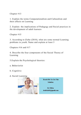 Chapter #13
1. Explain the terms Computationalism and Culturalism and
their effects on Learning
2. Explain the implications of Pedagogy and Social practices in
the development of adult learners
Chapter #15
3. According to Ziehe (2018), what are some normal Learning
problems in youth. Name and explain at least 3
Chapters #16 and #17
4. Describe the four components of the Social Theory of
Learning
5.Explain the Psychological theories:
a. Behaviorist
b. Cognitive
d. Social Learning
 