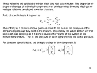 10
These relations are applicable to both ideal- and real-gas mixtures. The properties or
property changes of individual components can be determined by using ideal-gas or
real-gas relations developed in earlier chapters.
Ratio of specific heats k is given as
k
C
C
C
C
m
p m
v m
p m
v m
 
,
,
,
,
The entropy of a mixture of ideal gases is equal to the sum of the entropies of the
component gases as they exist in the mixture. We employ the Gibbs-Dalton law that
says each gas behaves as if it alone occupies the volume of the system at the
mixture temperature. That is, the pressure of each component is the partial pressure.
For constant specific heats, the entropy change of any component is
 