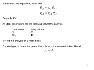 12
In these last two equations, recall that
P y P
P y P
i i m
i i m
, , ,
, , ,
1 1 1
2 2 2


Example 13-1
An ideal-gas mixture has the following volumetric analysis
Component % by Volume
N2 60
CO2 40
(a)Find the analysis on a mass basis.
For ideal-gas mixtures, the percent by volume is the volume fraction. Recall
y vf
i i

 
