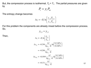 17
But, the compression process is isothermal, T2 = T1. The partial pressures are given
by
P y P
i i m

The entropy change becomes
For this problem the components are already mixed before the compression process.
So,
y y
i i
, ,
2 1

Then,
 