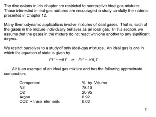2
The discussions in this chapter are restricted to nonreactive ideal-gas mixtures.
Those interested in real-gas mixtures are encouraged to study carefully the material
presented in Chapter 12.
Many thermodynamic applications involve mixtures of ideal gases. That is, each of
the gases in the mixture individually behaves as an ideal gas. In this section, we
assume that the gases in the mixture do not react with one another to any significant
degree.
We restrict ourselves to a study of only ideal-gas mixtures. An ideal gas is one in
which the equation of state is given by
PV mRT or PV NR T
u
 
Air is an example of an ideal gas mixture and has the following approximate
composition.
Component % by Volume
N2 78.10
O2 20.95
Argon 0.92
CO2 + trace elements 0.03
 