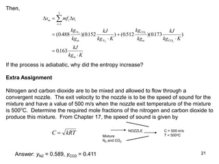21
Then,
 
s mf s
kg
kg
kJ
kg K
kg
kg
kJ
kg K
kJ
kg K
m i i
i
N
m N
CO
m CO
m









1
2
0 488 0152 0512 0173
0163
2
2
2
2
( . )( . ) ( . )( . )
.
If the process is adiabatic, why did the entropy increase?
Extra Assignment
Nitrogen and carbon dioxide are to be mixed and allowed to flow through a
convergent nozzle. The exit velocity to the nozzle is to be the speed of sound for the
mixture and have a value of 500 m/s when the nozzle exit temperature of the mixture
is 500o
C. Determine the required mole fractions of the nitrogen and carbon dioxide to
produce this mixture. From Chapter 17, the speed of sound is given by
C kRT
 Mixture
N2 and CO2
C = 500 m/s
T = 500oC
NOZZLE
Answer: yN2 = 0.589, yCO2 = 0.411
 