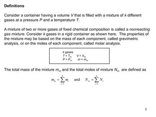 3
Definitions
Consider a container having a volume V that is filled with a mixture of k different
gases at a pressure P and a temperature T.
A mixture of two or more gases of fixed chemical composition is called a nonreacting
gas mixture. Consider k gases in a rigid container as shown here. The properties of
the mixture may be based on the mass of each component, called gravimetric
analysis, or on the moles of each component, called molar analysis.
k gases
T = Tm V = Vm
P = Pm m = mm
The total mass of the mixture mm and the total moles of mixture Nm are defined as
m m N N
m i
i
k
m i
i
k
 
 
 
1 1
and
 