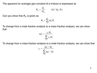 5
The apparent (or average) gas constant of a mixture is expressed as
R
R
M
kJ kg K
m
u
m
 
( / )
Can you show that Rm is given as
R mf R
m i i
i
k



1
To change from a mole fraction analysis to a mass fraction analysis, we can show
that
mf
y M
y M
i
i i
i i
i
k



1
To change from a mass fraction analysis to a mole fraction analysis, we can show that
y
mf M
mf M
i
i i
i i
i
k



/
/
1
 