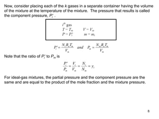 8
Now, consider placing each of the k gases in a separate container having the volume
of the mixture at the temperature of the mixture. The pressure that results is called
the component pressure, Pi' .
P
N R T
V
and P
N R T
V
i
i u m
m
m
m u m
m
' 
Note that the ratio of Pi' to Pm is
P
P
V
V
N
N
y
i
m
i
m
i
m
i
'
  
For ideal-gas mixtures, the partial pressure and the component pressure are the
same and are equal to the product of the mole fraction and the mixture pressure.
 