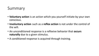 Summary
• Voluntary action is an action which you yourself initiate by your own
conscious.
• Involuntary action such as a reflex action is not under the control of
the will.
• An unconditioned response is a reflexive behavior that occurs
naturally due to a given stimulus.
• A conditioned response is acquired through training.
 