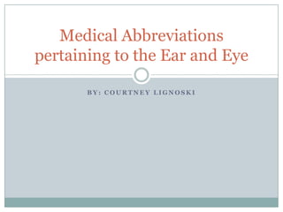Medical Abbreviations
pertaining to the Ear and Eye

       BY: COURTNEY LIGNOSKI
 