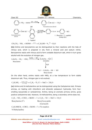Class XII

Chapter 13 – Amines

Chemistry

(iv) Aniline and benzylamine can be distinguished by their reactions with the help of
nitrous acid, which is prepared in situ from a mineral acid and sodium nitrite.
Benzylamine reacts with nitrous acid to form unstable diazonium salt, which in turn gives
alcohol with the evolution of nitrogen gas.

On the other hand, aniline reacts with HNO2 at a low temperature to form stable
diazonium salt. Thus, nitrogen gas is not evolved.

(v) Aniline and N-methylaniline can be distinguished using the Carbylamine test. Primary
amines, on heating with chloroform and ethanolic potassium hydroxide, form foulsmelling isocyanides or carbylamines. Aniline, being an aromatic primary amine, gives
positive carbylamine test. However, N-methylaniline, being a secondary amine does not.

Page 10 of 35
Website: www.vidhyarjan.com

Email: contact@vidhyarjan.com

Mobile: 9999 249717

Head Office: 1/3-H-A-2, Street # 6, East Azad Nagar, Delhi-110051
(One Km from ‘Welcome’ Metro Station)

 