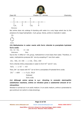 Class XII

Chapter 13 – Amines

Chemistry

But aniline does not undergo H−bonding with water to a very large extent due to the
presence of a large hydrophobic −C6H5 group. Hence, aniline is insoluble in water.

(iii) Methylamine in water reacts with ferric chloride to precipitate hydrated
ferric oxide:

Due to the +I effect of −CH3 group, methylamine is more basic than water. Therefore, in
water, methylamine produces OH− ions by accepting H+ ions from water.

Ferric chloride (FeCl3) dissociates in water to form Fe3+ and Cl− ions.

Then, OH− ion reacts with Fe3+ ion to form a precipitate of hydrated ferric oxide.

(iv)

Although

amino

group

is

o,p−

directing

in

aromatic

electrophilic

substitution reactions, aniline on nitration gives a substantial amount of mnitroaniline:
Nitration is carried out in an acidic medium. In an acidic medium, aniline is protonated to
give anilinium ion (which is meta-directing).

Page 12 of 35
Website: www.vidhyarjan.com

Email: contact@vidhyarjan.com

Mobile: 9999 249717

Head Office: 1/3-H-A-2, Street # 6, East Azad Nagar, Delhi-110051
(One Km from ‘Welcome’ Metro Station)

 