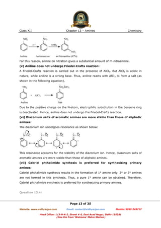 Class XII

Chapter 13 – Amines

Chemistry

For this reason, aniline on nitration gives a substantial amount of m-nitroaniline.
(v) Aniline does not undergo Friedel-Crafts reaction:
A Friedel-Crafts reaction is carried out in the presence of AlCl3. But AlCl3 is acidic in
nature, while aniline is a strong base. Thus, aniline reacts with AlCl3 to form a salt (as
shown in the following equation).

Due to the positive charge on the N-atom, electrophilic substitution in the benzene ring
is deactivated. Hence, aniline does not undergo the Friedel-Crafts reaction.
(vi) Diazonium salts of aromatic amines are more stable than those of aliphatic
amines:
The diazonium ion undergoes resonance as shown below:

This resonance accounts for the stability of the diazonium ion. Hence, diazonium salts of
aromatic amines are more stable than those of aliphatic amines.
(vii) Gabriel phthalimide synthesis is preferred for synthesising primary
amines:
Gabriel phthalimide synthesis results in the formation of 1° amine only. 2° or 3° amines
are not formed in this synthesis. Thus, a pure 1° amine can be obtained. Therefore,
Gabriel phthalimide synthesis is preferred for synthesizing primary amines.

Question 13.4:

Page 13 of 35
Website: www.vidhyarjan.com

Email: contact@vidhyarjan.com

Mobile: 9999 249717

Head Office: 1/3-H-A-2, Street # 6, East Azad Nagar, Delhi-110051
(One Km from ‘Welcome’ Metro Station)

 