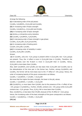 Class XII

Chapter 13 – Amines

Chemistry

Arrange the following:
(i) In decreasing order of the pKbvalues:
C2H5NH2, C6H5NHCH3, (C2H5)2NH and C6H5NH2
(ii) In increasing order of basic strength:
C6H5NH2, C6H5N(CH3)2, (C2H5)2NH and CH3NH2
(iii) In increasing order of basic strength:
(a) Aniline, p-nitroaniline and p-toluidine
(b) C6H5NH2, C6H5NHCH3, C6H5CH2NH2.
(iv) In decreasing order of basic strength in gas phase:
C2H5NH2, (C2H5)2NH, (C2H5)3N and NH3
(v) In increasing order of boiling point:
C2H5OH, (CH3)2NH, C2H5NH2
(vi) In increasing order of solubility in water:
C6H5NH2, (C2H5)2NH, C2H5NH2.
Answer
(i) In C2H5NH2, only one −C2H5 group is present while in (C2H5)2NH, two −C2H5 groups
are present. Thus, the +I effect is more in (C2H5)2NH than in C2H5NH2. Therefore, the
electron density over the N-atom is more in (C2H5)2NH than in C2H5NH2. Hence,
(C2H5)2NH is more basic than C2H5NH2.
Also, both C6H5NHCH3 and C6H5NH2 are less basic than (C2H5)2NH and C2H5NH2 due to
the delocalization of the lone pair in the former two. Further, among C6H5NHCH3 and
C6H5NH2, the former will be more basic due to the +T effect of −CH3 group. Hence, the
order of increasing basicity of the given compounds is as follows:
C6H5NH2 < C6H5NHCH3 < C2H5NH2 < (C2H5)2NH
We know that the higher the basic strength, the lower is the pKb values.
C6H5NH2 > C6H5NHCH3 > C2H5NH2 > (C2H5)2NH
(ii) C6H5N(CH3)2 is more basic than C6H5NH2 due to the presence of the +I effect of two
−CH3 groups in C6H5N(CH3)2. Further, CH3NH2 contains one −CH3 group while (C2H5)2NH
contains two −C2H5 groups. Thus, (C2H5)2 NH is more basic than C2H5NH2.
Now, C6H5N(CH3)2 is less basic than CH3NH2 because of the−R effect of −C6H5 group.
Hence, the increasing order of the basic strengths of the given compounds is as follows:
C6H5NH2 < C6H5N(CH3)2 < CH3NH2 < (C2H5)2NH
(iii) (a)
Page 14 of 35
Website: www.vidhyarjan.com

Email: contact@vidhyarjan.com

Mobile: 9999 249717

Head Office: 1/3-H-A-2, Street # 6, East Azad Nagar, Delhi-110051
(One Km from ‘Welcome’ Metro Station)

 