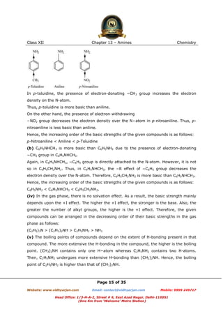 Class XII

Chapter 13 – Amines

Chemistry

In p-toluidine, the presence of electron-donating −CH3 group increases the electron
density on the N-atom.
Thus, p-toluidine is more basic than aniline.
On the other hand, the presence of electron-withdrawing
−NO2 group decreases the electron density over the N−atom in p-nitroaniline. Thus, pnitroaniline is less basic than aniline.
Hence, the increasing order of the basic strengths of the given compounds is as follows:
p-Nitroaniline < Aniline < p-Toluidine
(b) C6H5NHCH3 is more basic than C6H5NH2 due to the presence of electron-donating
−CH3 group in C6H5NHCH3.
Again, in C6H5NHCH3, −C6H5 group is directly attached to the N-atom. However, it is not
so in C6H5CH2NH2. Thus, in C6H5NHCH3, the −R effect of −C6H5 group decreases the
electron density over the N-atom. Therefore, C6H5CH2NH2 is more basic than C6H5NHCH3.
Hence, the increasing order of the basic strengths of the given compounds is as follows:
C6H5NH2 < C6H5NHCH3 < C6H5CH2NH2.
(iv) In the gas phase, there is no solvation effect. As a result, the basic strength mainly
depends upon the +I effect. The higher the +I effect, the stronger is the base. Also, the
greater the number of alkyl groups, the higher is the +I effect. Therefore, the given
compounds can be arranged in the decreasing order of their basic strengths in the gas
phase as follows:
(C2H5)3N > (C2H5)2NH > C2H5NH2 > NH3
(v) The boiling points of compounds depend on the extent of H-bonding present in that
compound. The more extensive the H-bonding in the compound, the higher is the boiling
point. (CH3)2NH contains only one H−atom whereas C2H5NH2 contains two H-atoms.
Then, C2H5NH2 undergoes more extensive H-bonding than (CH3)2NH. Hence, the boiling
point of C2H5NH2 is higher than that of (CH3)2NH.

Page 15 of 35
Website: www.vidhyarjan.com

Email: contact@vidhyarjan.com

Mobile: 9999 249717

Head Office: 1/3-H-A-2, Street # 6, East Azad Nagar, Delhi-110051
(One Km from ‘Welcome’ Metro Station)

 
