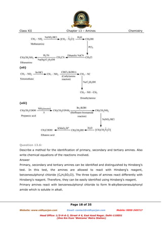 Class XII

Chapter 13 – Amines

Chemistry

(vii)

(viii)

Question 13.6:
Describe a method for the identification of primary, secondary and tertiary amines. Also
write chemical equations of the reactions involved.
Answer
Primary, secondary and tertiary amines can be identified and distinguished by Hinsberg’s
test.

In

this test, the amines are

allowed

to

react with

Hinsberg’s

reagent,

benzenesulphonyl chloride (C6H5SO2Cl). The three types of amines react differently with
Hinsberg’s reagent. Therefore, they can be easily identified using Hinsberg’s reagent.
Primary amines react with benzenesulphonyl chloride to form N-alkylbenzenesulphonyl
amide which is soluble in alkali.

Page 18 of 35
Website: www.vidhyarjan.com

Email: contact@vidhyarjan.com

Mobile: 9999 249717

Head Office: 1/3-H-A-2, Street # 6, East Azad Nagar, Delhi-110051
(One Km from ‘Welcome’ Metro Station)

 