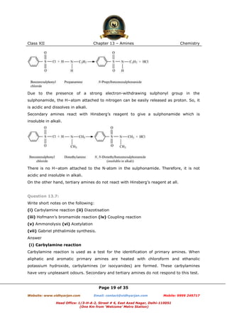 Class XII

Chapter 13 – Amines

Chemistry

Due to the presence of a strong electron-withdrawing sulphonyl group in the
sulphonamide, the H−atom attached to nitrogen can be easily released as proton. So, it
is acidic and dissolves in alkali.
Secondary amines react with Hinsberg’s reagent to give a sulphonamide which is
insoluble in alkali.

There is no H−atom attached to the N-atom in the sulphonamide. Therefore, it is not
acidic and insoluble in alkali.
On the other hand, tertiary amines do not react with Hinsberg’s reagent at all.

Question 13.7:
Write short notes on the following:
(i) Carbylamine reaction (ii) Diazotisation
(iii) Hofmann’s bromamide reaction (iv) Coupling reaction
(v) Ammonolysis (vi) Acetylation
(vii) Gabriel phthalimide synthesis.
Answer
(i) Carbylamine reaction
Carbylamine reaction is used as a test for the identification of primary amines. When
aliphatic and aromatic primary amines are heated with chloroform and ethanolic
potassium hydroxide, carbylamines (or isocyanides) are formed. These carbylamines
have very unpleasant odours. Secondary and tertiary amines do not respond to this test.

Page 19 of 35
Website: www.vidhyarjan.com

Email: contact@vidhyarjan.com

Mobile: 9999 249717

Head Office: 1/3-H-A-2, Street # 6, East Azad Nagar, Delhi-110051
(One Km from ‘Welcome’ Metro Station)

 