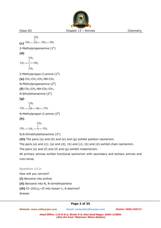 Class XII

Chapter 13 – Amines

Chemistry

(c)
2-Methylpropanamine (10)
(d)

2-Methylpropan-2-amine (10)
(e) CH3-CH2-CH2-NH-CH3
N-Methylpropanamine (20)
(f) CH3-CH2-NH-CH2-CH3
N-Ethylethanamine (20)
(g)

N-Methylpropan-2-amine (20)
(h)

N,N-Dimethylethanamine (3°)
(iii) The pairs (a) and (b) and (e) and (g) exhibit position isomerism.
The pairs (a) and (c); (a) and (d); (b) and (c); (b) and (d) exhibit chain isomerism.
The pairs (e) and (f) and (f) and (g) exhibit metamerism.
All primary amines exhibit functional isomerism with secondary and tertiary amines and
vice-versa.

Question 13.3:
How will you convert?
(i) Benzene into aniline
(ii) Benzene into N, N-dimethylaniline
(iii) Cl−(CH2)4−Cl into hexan-1, 6-diamine?
Answer

Page 2 of 35
Website: www.vidhyarjan.com

Email: contact@vidhyarjan.com

Mobile: 9999 249717

Head Office: 1/3-H-A-2, Street # 6, East Azad Nagar, Delhi-110051
(One Km from ‘Welcome’ Metro Station)

 