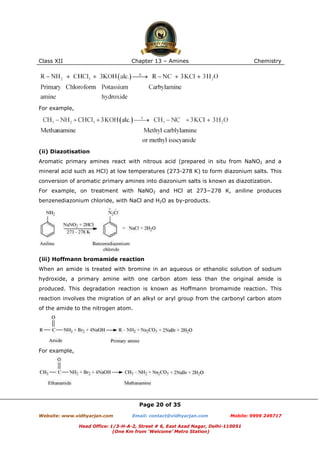 Class XII

Chapter 13 – Amines

Chemistry

For example,

(ii) Diazotisation
Aromatic primary amines react with nitrous acid (prepared in situ from NaNO2 and a
mineral acid such as HCl) at low temperatures (273-278 K) to form diazonium salts. This
conversion of aromatic primary amines into diazonium salts is known as diazotization.
For example, on treatment with NaNO2 and HCl at 273−278 K, aniline produces
benzenediazonium chloride, with NaCl and H2O as by-products.

(iii) Hoffmann bromamide reaction
When an amide is treated with bromine in an aqueous or ethanolic solution of sodium
hydroxide, a primary amine with one carbon atom less than the original amide is
produced. This degradation reaction is known as Hoffmann bromamide reaction. This
reaction involves the migration of an alkyl or aryl group from the carbonyl carbon atom
of the amide to the nitrogen atom.

For example,

Page 20 of 35
Website: www.vidhyarjan.com

Email: contact@vidhyarjan.com

Mobile: 9999 249717

Head Office: 1/3-H-A-2, Street # 6, East Azad Nagar, Delhi-110051
(One Km from ‘Welcome’ Metro Station)

 