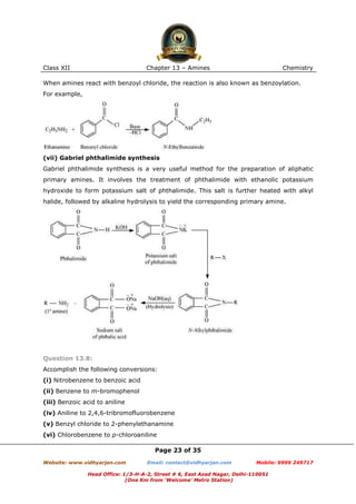 Class XII

Chapter 13 – Amines

Chemistry

When amines react with benzoyl chloride, the reaction is also known as benzoylation.
For example,

(vii) Gabriel phthalimide synthesis
Gabriel phthalimide synthesis is a very useful method for the preparation of aliphatic
primary amines. It involves the treatment of phthalimide with ethanolic potassium
hydroxide to form potassium salt of phthalimide. This salt is further heated with alkyl
halide, followed by alkaline hydrolysis to yield the corresponding primary amine.

Question 13.8:
Accomplish the following conversions:
(i) Nitrobenzene to benzoic acid
(ii) Benzene to m-bromophenol
(iii) Benzoic acid to aniline
(iv) Aniline to 2,4,6-tribromofluorobenzene
(v) Benzyl chloride to 2-phenylethanamine
(vi) Chlorobenzene to p-chloroaniline
Page 23 of 35
Website: www.vidhyarjan.com

Email: contact@vidhyarjan.com

Mobile: 9999 249717

Head Office: 1/3-H-A-2, Street # 6, East Azad Nagar, Delhi-110051
(One Km from ‘Welcome’ Metro Station)

 