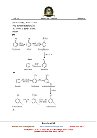 Class XII

Chapter 13 – Amines

Chemistry

(vii) Aniline to p-bromoaniline
(viii) Benzamide to toluene
(ix) Aniline to benzyl alcohol.
Answer
(i)

(ii)

(iii)

Page 24 of 35
Website: www.vidhyarjan.com

Email: contact@vidhyarjan.com

Mobile: 9999 249717

Head Office: 1/3-H-A-2, Street # 6, East Azad Nagar, Delhi-110051
(One Km from ‘Welcome’ Metro Station)

 