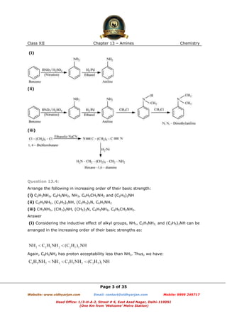 Class XII

Chapter 13 – Amines

Chemistry

(i)

(ii)

(iii)

Question 13.4:
Arrange the following in increasing order of their basic strength:
(i) C2H5NH2, C6H5NH2, NH3, C6H5CH2NH2 and (C2H5)2NH
(ii) C2H5NH2, (C2H5)2NH, (C2H5)3N, C6H5NH2
(iii) CH3NH2, (CH3)2NH, (CH3)3N, C6H5NH2, C6H5CH2NH2.
Answer
(i) Considering the inductive effect of alkyl groups, NH3, C2H5NH2, and (C2H5)2NH can be
arranged in the increasing order of their basic strengths as:

Again, C6H5NH2 has proton acceptability less than NH3. Thus, we have:

Page 3 of 35
Website: www.vidhyarjan.com

Email: contact@vidhyarjan.com

Mobile: 9999 249717

Head Office: 1/3-H-A-2, Street # 6, East Azad Nagar, Delhi-110051
(One Km from ‘Welcome’ Metro Station)

 