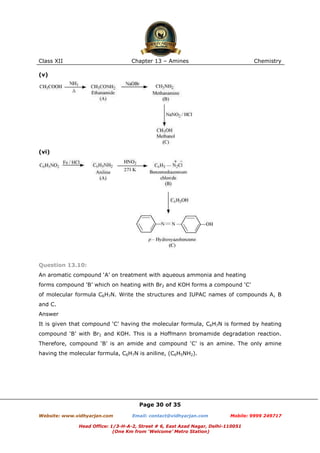 Class XII

Chapter 13 – Amines

Chemistry

(v)

(vi)

Question 13.10:
An aromatic compound ‘A’ on treatment with aqueous ammonia and heating
forms compound ‘B’ which on heating with Br2 and KOH forms a compound ‘C’
of molecular formula C6H7N. Write the structures and IUPAC names of compounds A, B
and C.
Answer
It is given that compound ‘C’ having the molecular formula, C6H7N is formed by heating
compound ‘B’ with Br2 and KOH. This is a Hoffmann bromamide degradation reaction.
Therefore, compound ‘B’ is an amide and compound ‘C’ is an amine. The only amine
having the molecular formula, C6H7N is aniline, (C6H5NH2).

Page 30 of 35
Website: www.vidhyarjan.com

Email: contact@vidhyarjan.com

Mobile: 9999 249717

Head Office: 1/3-H-A-2, Street # 6, East Azad Nagar, Delhi-110051
(One Km from ‘Welcome’ Metro Station)

 