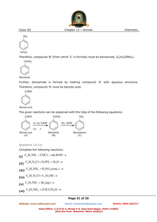 Class XII

Chapter 13 – Amines

Chemistry

Therefore, compound ‘B’ (from which ’C’ is formed) must be benzamide, (C6H5CONH2).

Further, benzamide is formed by heating compound ‘A’ with aqueous ammonia.
Therefore, compound ‘A’ must be benzoic acid.

The given reactions can be explained with the help of the following equations:

Question 13.11:
Complete the following reactions:
(i)
(ii)
(iii)
(iv)
(v)
(vi)
Page 31 of 35
Website: www.vidhyarjan.com

Email: contact@vidhyarjan.com

Mobile: 9999 249717

Head Office: 1/3-H-A-2, Street # 6, East Azad Nagar, Delhi-110051
(One Km from ‘Welcome’ Metro Station)

 