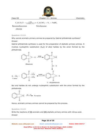 Class XII

Chapter 13 – Amines

Chemistry

Question 13.12:
Why cannot aromatic primary amines be prepared by Gabriel phthalimide synthesis?
Answer
Gabriel phthalimide synthesis is used for the preparation of aliphatic primary amines. It
involves nucleophilic substitution (SN2) of alkyl halides by the anion formed by the
phthalimide.

But aryl halides do not undergo nucleophilic substitution with the anion formed by the
phthalimide.

Hence, aromatic primary amines cannot be prepared by this process.

Question 13.13:
Write the reactions of (i) aromatic and (ii) aliphatic primary amines with nitrous acid.
Answer

Page 33 of 35
Website: www.vidhyarjan.com

Email: contact@vidhyarjan.com

Mobile: 9999 249717

Head Office: 1/3-H-A-2, Street # 6, East Azad Nagar, Delhi-110051
(One Km from ‘Welcome’ Metro Station)

 