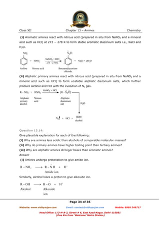 Class XII

Chapter 13 – Amines

Chemistry

(i) Aromatic amines react with nitrous acid (prepared in situ from NaNO2 and a mineral
acid such as HCl) at 273 − 278 K to form stable aromatic diazonium salts i.e., NaCl and
H2O.

(ii) Aliphatic primary amines react with nitrous acid (prepared in situ from NaNO2 and a
mineral acid such as HCl) to form unstable aliphatic diazonium salts, which further
produce alcohol and HCl with the evolution of N2 gas.

Question 13.14:
Give plausible explanation for each of the following:
(i) Why are amines less acidic than alcohols of comparable molecular masses?
(ii) Why do primary amines have higher boiling point than tertiary amines?
(iii) Why are aliphatic amines stronger bases than aromatic amines?
Answer
(i) Amines undergo protonation to give amide ion.

Similarly, alcohol loses a proton to give alkoxide ion.

Page 34 of 35
Website: www.vidhyarjan.com

Email: contact@vidhyarjan.com

Mobile: 9999 249717

Head Office: 1/3-H-A-2, Street # 6, East Azad Nagar, Delhi-110051
(One Km from ‘Welcome’ Metro Station)

 