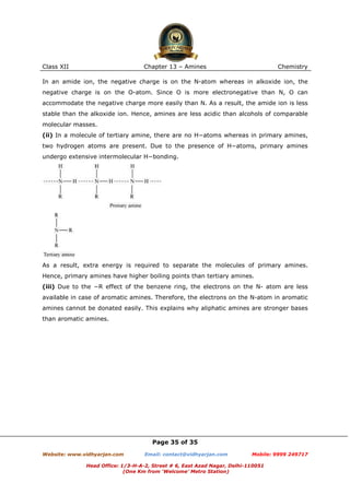 Class XII

Chapter 13 – Amines

Chemistry

In an amide ion, the negative charge is on the N-atom whereas in alkoxide ion, the
negative charge is on the O-atom. Since O is more electronegative than N, O can
accommodate the negative charge more easily than N. As a result, the amide ion is less
stable than the alkoxide ion. Hence, amines are less acidic than alcohols of comparable
molecular masses.
(ii) In a molecule of tertiary amine, there are no H−atoms whereas in primary amines,
two hydrogen atoms are present. Due to the presence of H−atoms, primary amines
undergo extensive intermolecular H−bonding.

As a result, extra energy is required to separate the molecules of primary amines.
Hence, primary amines have higher boiling points than tertiary amines.
(iii) Due to the −R effect of the benzene ring, the electrons on the N- atom are less
available in case of aromatic amines. Therefore, the electrons on the N-atom in aromatic
amines cannot be donated easily. This explains why aliphatic amines are stronger bases
than aromatic amines.

Page 35 of 35
Website: www.vidhyarjan.com

Email: contact@vidhyarjan.com

Mobile: 9999 249717

Head Office: 1/3-H-A-2, Street # 6, East Azad Nagar, Delhi-110051
(One Km from ‘Welcome’ Metro Station)

 