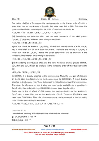 Class XII

Chapter 13 – Amines

Chemistry

Due to the −I effect of C6H5 group, the electron density on the N-atom in C6H5CH2NH2 is
lower than that on the N-atom in C2H5NH2, but more than that in NH3. Therefore, the
given compounds can be arranged in the order of their basic strengths as:

(ii) Considering the inductive effect and the steric hindrance of the alkyl groups,
C2H5NH2, (C2 H5)2NH2, and their basic strengths as follows:

Again, due to the −R effect of C6H5 group, the electron density on the N atom in C6H5
NH2 is lower than that on the N atom in C2H5NH2. Therefore, the basicity of C6H5NH2 is
lower than that of C2H5NH2. Hence, the given compounds can be arranged in the
increasing order of their basic strengths as follows:

(iii) Considering the inductive effect and the steric hindrance of alkyl groups, CH3NH2,
(CH3)2NH, and (CH3)3N can be arranged in the increasing order of their basic strengths
as:

In C6H5NH2, N is directly attached to the benzene ring. Thus, the lone pair of electrons
on the N−atom is delocalized over the benzene ring. In C6H5CH2NH2, N is not directly
attached to the benzene ring. Thus, its lone pair is not delocalized over the benzene ring.
Therefore, the electrons on the N atom are more easily available for protonation in
C6H5CH2NH2 than in C6H5NH2 i.e., C6H5CH2NH2 is more basic than C6H5NH2.
Again, due to the −I effect of C6H5 group, the electron density on the N−atom in
C6H5CH2NH2 is lower than that on the N−atom in (CH3)3N. Therefore, (CH3)3N is more
basic than C6H5CH2NH2. Thus, the given compounds can be arranged in the increasing
order of their basic strengths as follows.

Question 13.5:
Complete the following acid-base reactions and name the products:
(i) CH3CH2CH2NH2 + HCl
(ii) (C2H5)3N + HCl
Page 4 of 35
Website: www.vidhyarjan.com

Email: contact@vidhyarjan.com

Mobile: 9999 249717

Head Office: 1/3-H-A-2, Street # 6, East Azad Nagar, Delhi-110051
(One Km from ‘Welcome’ Metro Station)

 