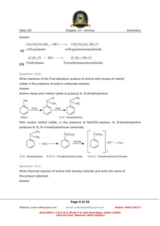 Class XII

Chapter 13 – Amines

Chemistry

Answer

(i)

(ii)

Question 13.6:
Write reactions of the final alkylation product of aniline with excess of methyl
iodide in the presence of sodium carbonate solution.
Answer
Aniline reacts with methyl iodide to produce N, N-dimethylaniline.

With excess methyl iodide, in the presence of Na2CO3 solution, N, N-dimethylaniline
produces N, N, N−trimethylanilinium carbonate.

Question 13.7:
Write chemical reaction of aniline with benzoyl chloride and write the name of
the product obtained.
Answer

Page 5 of 35
Website: www.vidhyarjan.com

Email: contact@vidhyarjan.com

Mobile: 9999 249717

Head Office: 1/3-H-A-2, Street # 6, East Azad Nagar, Delhi-110051
(One Km from ‘Welcome’ Metro Station)

 