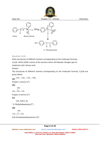 Class XII

Chapter 13 – Amines

Chemistry

Question 13.8:
Write structures of different isomers corresponding to the molecular formula,
C3H9N. Write IUPAC names of the isomers which will liberate nitrogen gas on
treatment with nitrous acid.
Answer
The structures of different isomers corresponding to the molecular formula, C3H9N are
given below:
(a)
Propan-1-amine (10)
(b)

Propan-2-amine (10)
(c)

(d)

N,N-Dimethylmethanamine (30)

Page 6 of 35
Website: www.vidhyarjan.com

Email: contact@vidhyarjan.com

Mobile: 9999 249717

Head Office: 1/3-H-A-2, Street # 6, East Azad Nagar, Delhi-110051
(One Km from ‘Welcome’ Metro Station)

 