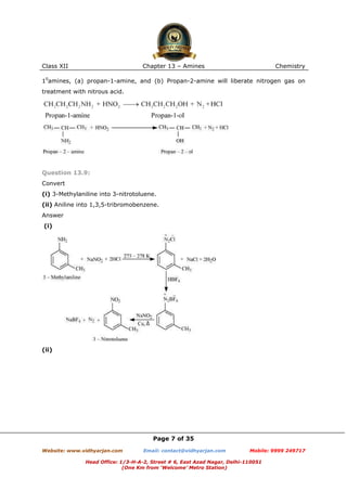 Class XII

Chapter 13 – Amines

Chemistry

10amines, (a) propan-1-amine, and (b) Propan-2-amine will liberate nitrogen gas on
treatment with nitrous acid.

Question 13.9:
Convert
(i) 3-Methylaniline into 3-nitrotoluene.
(ii) Aniline into 1,3,5-tribromobenzene.
Answer
(i)

(ii)

Page 7 of 35
Website: www.vidhyarjan.com

Email: contact@vidhyarjan.com

Mobile: 9999 249717

Head Office: 1/3-H-A-2, Street # 6, East Azad Nagar, Delhi-110051
(One Km from ‘Welcome’ Metro Station)

 