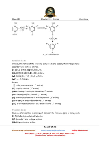 Class XII

Chapter 13 – Amines

Chemistry

Question 13.1:
Write IUPAC names of the following compounds and classify them into primary,
secondary and tertiary amines.
(i) (CH3)2 CHNH2 (ii) CH3(CH2)2NH2
(iii) CH3NHCH(CH3)2 (iv) (CH3)3CNH2
(v) C6H5NHCH3 (vi) (CH3CH2)2NCH3
(vii) m−BrC6H4NH2
Answer
(i) 1-Methylethanamine (10 amine)
(ii) Propan-1-amine (10 amine)
(iii) N−Methyl-2-methylethanamine (20 amine)
(iv) 2-Methylpropan-2-amine (10 amine)
(v) N−Methylbenzamine or N-methylaniline (20 amine)
(vi) N-Ethyl-N-methylethanamine (30 amine)
(vii) 3-Bromobenzenamine or 3-bromoaniline (10 amine)

Question 13.2:
Give one chemical test to distinguish between the following pairs of compounds.
(i) Methylamine and dimethylamine
(ii) Secondary and tertiary amines
(iii) Ethylamine and aniline
Page 8 of 35
Website: www.vidhyarjan.com

Email: contact@vidhyarjan.com

Mobile: 9999 249717

Head Office: 1/3-H-A-2, Street # 6, East Azad Nagar, Delhi-110051
(One Km from ‘Welcome’ Metro Station)

 